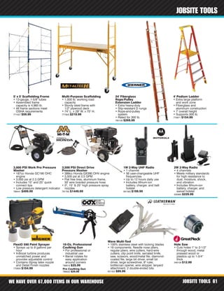 WE HAVE OVER 67,000 ITEMS IN OUR WAREHOUSE JOBSITE TOOLS 61
JOBSITE TOOLS
Pro Caulking Gun
786632 $29.99
5' x 5' Scaffolding Frame
• 13-gauge, 1-5/8" tubes
• Assembled frame
capacity is 4,960 lb.
• All frame sections meet
OSHA requirements
771057 $59.99
Multi-Purpose Scaffolding
• 1,000 lb. working load
capacity
• Sturdy steel frame with
1/2" plywood deck
• 74" L. x 29" W. x 75" H.
777823 $219.99
FlexiO 590 Paint Sprayer
• Sprays up to 8 gallons per
hour
• X-Boost turbine produces
unmatched power and
provides adjustable control
• Contains iSpray latex nozzle
and Detail Finish nozzles
770800 $154.99
3,000 PSI Work Pro Pressure
Washer
• 187cc Honda GC190 OHC
engine
• 3,000 psi at 2.3 GPM
• Includes 15° and 25° quick
connect tips
• Low pressure detergent indicator
788441 $499.99
3,500 PSI Direct Drive
Pressure Washer
• 389cc Honda GX390 OHV engine
• 3,500 psi at 3.5 GPM
• Flat free tires, aluminum frame,
50' wire braided pressure hose
• 0°, 15° & 25° high pressure spray
nozzles
791762 $1449.99
10-Oz. Professional
Caulking Gun
• For professional or
industrial use
• Barrel rotates for
easy application
around corners
786616 $25.99
24' Fiberglass
Rope/Pulley
Extension Ladder
• Extra heavy-duty
• Slip-resistant D rungs
• Rope-and-pulley
system
• Rated for 300 lb.
782106 $269.99
4' Podium Ladder
• Extra large platform
and work zone
• Fiberglass and
aluminum construction
• 7' overall height
• Supports 300 lb.
770871 $154.99
Hole Saw
• Cuts holes 1" to 2-1/2"
through wood, metal
pressed wood or
plastics up to 1-3/4"
thick
348109 $12.99
Wave Multi-Tool
• 100% stainless steel with locking blades
• 18 components: Needle nose pliers,
regular pliers, wire cutters, hard-wire
cutters, clip point knife, serrated knife,
saw, scissors, wood/metal file, diamond-
coated file, large bit driver, small bit
driver, large screwdriver, 8" ruler,
bottle/can opener, wire stripper, lanyard
attachment, 2 double-ended bits
821322 $89.99
1W 2-Way UHF Radio
• 1 channel
• 56 user-changeable UHF
frequencies
• Up to 12 hours daily use
• Includes lithium-ion
battery, charger, and belt
holster
561363 $199.99
2W 2-Way Radio
• 4 channels
• Meets military standards
for high resistance to
dust, moisture, shock,
and vibration
• Includes lithium-ion
battery, charger, and
swivel holster
500983 $229.99
 