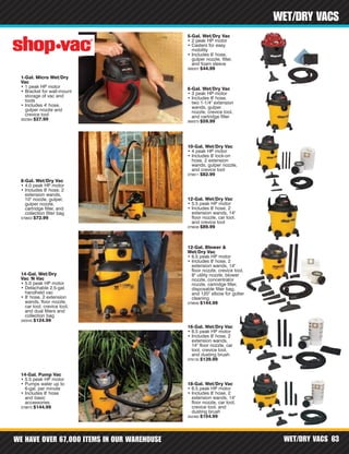 WE HAVE OVER 67,000 ITEMS IN OUR WAREHOUSE WET/DRY VACS 63
WET/DRY VACS
1-Gal. Micro Wet/Dry
Vac
• 1 peak HP motor
• Bracket for wall-mount
storage of vac and
tools
• Includes 4' hose,
gulper nozzle and
crevice tool
302384 $27.99
5-Gal. Wet/Dry Vac
• 2 peak HP motor
• Casters for easy
mobility
• Includes 6' hose,
gulper nozzle, filter,
and foam sleeve
369357 $44.99
6-Gal. Wet/Dry Vac
• 3 peak HP motor
• Includes 8' hose,
two 1-1/4" extension
wands, gulper
nozzle, crevice tool,
and cartridge filter
369373 $59.99
8-Gal. Wet/Dry Vac
• 4.0 peak HP motor
• Includes 8' hose, 2
extension wands,
10" nozzle, gulper,
gulper nozzle,
cartridge filter, and
collection filter bag
379603 $72.99
10-Gal. Wet/Dry Vac
• 4 peak HP motor
• Includes 8' lock-on
hose, 2 extension
wands, gulper nozzle,
and crevice tool
379611 $82.99
12-Gal. Wet/Dry Vac
• 5.5 peak HP motor
• Includes 8' hose, 2
extension wands, 14"
floor nozzle, car tool,
and crevice tool
379638 $89.99
12-Gal. Blower &
Wet/Dry Vac
• 6.5 peak HP motor
• Includes 8' hose, 2
extension wands, 14"
floor nozzle, crevice tool,
8" utility nozzle, blower
nozzle, concentrator
nozzle, cartridge filter,
disposable filter bag,
and 120° elbow for gutter
cleaning
379646 $144.99
14-Gal. Wet/Dry
Vac 'N Vac
• 5.0 peak HP motor
• Detachable 2.5-gal.
handheld vac
• 8' hose, 2 extension
wands, floor nozzle,
car tool, crevice tool,
and dual filters and
collection bag
340045 $124.99
14-Gal. Pump Vac
• 5.5 peak HP motor
• Pumps water up to
6-gal. per minute
• Includes 8' hose
and basic
accessories
379670 $144.99
16-Gal. Wet/Dry Vac
• 6.5 peak HP motor
• Includes 8' hose, 2
extension wands,
14" floor nozzle, car
tool, crevice tool,
and dusting brush
378135 $139.99
18-Gal. Wet/Dry Vac
• 6.5 peak HP motor
• Includes 8' hose, 2
extension wands, 14"
floor nozzle, car tool,
crevice tool, and
dusting brush
342483 $154.99
 