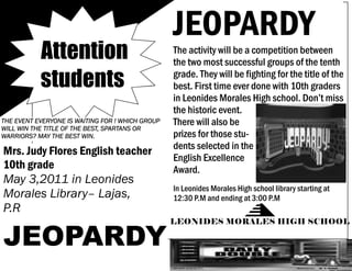 JEOPARDY
           Attention                              The activity will be a competition between
                                                  the two most successful groups of the tenth

           students                               grade. They will be fighting for the title of the
                                                  best. First time ever done with 10th graders
                                                  in Leonides Morales High school. Don’t miss
                                                  the historic event.
THE EVENT EVERYONE IS WAITING FOR ! WHICH GROUP   There will also be
WILL WIN THE TITLE OF THE BEST, SPARTANS OR
WARRIORS? MAY THE BEST WIN.                       prizes for those stu-
                                                  dents selected in the
Mrs. Judy Flores English teacher
                                                  English Excellence
10th grade                                        Award.
May 3,2011 in Leonides
                                                  In Leonides Morales High school library starting at
Morales Library– Lajas,                           12:30 P.M and ending at 3:00 P.M
P.R

JEOPARDY
                                                  LEONIDES MORALES HIGH SCHOOL
 