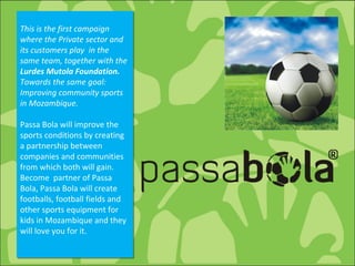 This is the first campaign where the Private sector and its customers play  in the same team, together with the  Lurdes Mutola Foundation.  Towards the same goal: Improving community sports in Mozambique.   Passa Bola will improve the sports conditions by creating a partnership between companies and communities from which both will gain. Become  partner of Passa Bola, Passa Bola will create footballs, football fields and other sports equipment for kids in Mozambique and they will love you for it. 