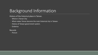 Background Information
History of the historical place in Tainan.
◦ Where is Tainan City
◦ What makes Tainan become the main historical city in Taiwan.
◦ History of Taiwan government system.
◦ Evidence
Records
◦ Picture