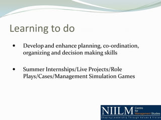 Learning to do
   Develop and enhance planning, co-ordination,
    organizing and decision making skills

   Summer Internships/Live Projects/Role
    Plays/Cases/Management Simulation Games
 