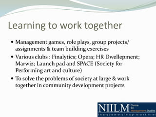 Learning to work together
 Management games, role plays, group projects/
  assignments & team building exercises
 Various clubs : Finalytics; Opera; HR Dwellepment;
  Marwiz; Launch pad and SPACE (Society for
  Performing art and culture)
 To solve the problems of society at large & work
  together in community development projects
 