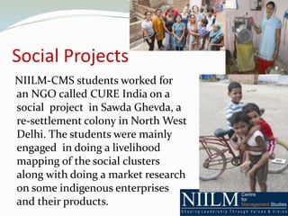 Social Projects
NIILM-CMS students worked for
an NGO called CURE India on a
social project in Sawda Ghevda, a
re-settlement colony in North West
Delhi. The students were mainly
engaged in doing a livelihood
mapping of the social clusters
along with doing a market research
on some indigenous enterprises
and their products.
 