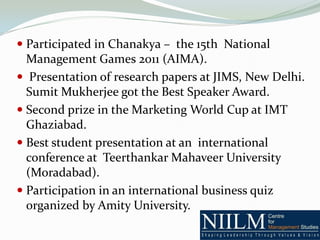  Participated in Chanakya – the 15th National
  Management Games 2011 (AIMA).
 Presentation of research papers at JIMS, New Delhi.
 Sumit Mukherjee got the Best Speaker Award.
 Second prize in the Marketing World Cup at IMT
  Ghaziabad.
 Best student presentation at an international
  conference at Teerthankar Mahaveer University
  (Moradabad).
 Participation in an international business quiz
  organized by Amity University.
 