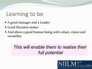 Learning to be
 A good manager and a Leader
 Good Decision maker
 And above a good human being with values, vision and
 versatility


     This will enable them to realise their
                  full potential
 