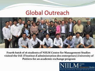 Global Outreach




  Fourth batch of 16 students of NIILM Centre for Management Studies
visited the IAE (l'Institut d'administration des enterprises),University of
               Poitiers for an academic exchange program
 