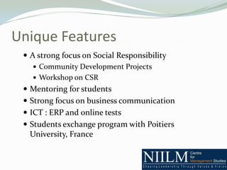 Unique Features
  A strong focus on Social Responsibility
     Community Development Projects
     Workshop on CSR
  Mentoring for students
  Strong focus on business communication
  ICT : ERP and online tests
  Students exchange program with Poitiers
  University, France
 