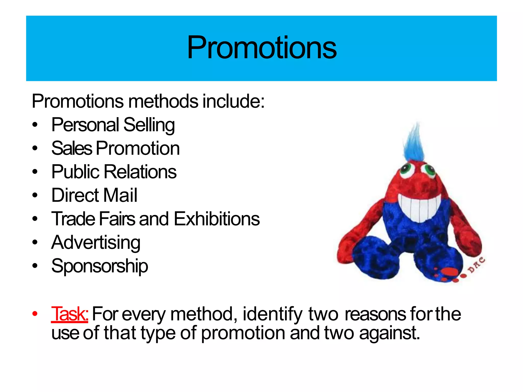 Promotions
Promotions methods include:
• Personal Selling
• SalesPromotion
• Public Relations
• Direct Mail
• TradeFairsand Exhibitions
• Advertising
• Sponsorship
• Task:For every method, identify two reasons forthe
useof that type of promotion and two against.
 