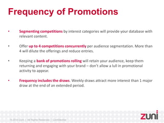 Frequency of Promotions 
• Segmenting competitions by interest categories will provide your database with 
relevant content. 
• Offer up to 4 competitions concurrently per audience segmentation. More than 
4 will dilute the offerings and reduce entries. 
• Keeping a bank of promotions rolling will retain your audience, keep them 
returning and engaging with your brand – don’t allow a lull in promotional 
activity to appear. 
• Frequency includes the draws. Weekly draws attract more interest than 1 major 
draw at the end of an extended period. 
© 2010 Zuni | All Rights Reserved | Confidential 
 