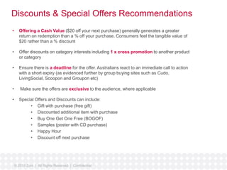 Discounts & Special Offers Recommendations 
• Offering a Cash Value ($20 off your next purchase) generally generates a greater 
return on redemption than a % off your purchase. Consumers feel the tangible value of 
$20 rather than a % discount 
• Offer discounts on category interests including 1 x cross promotion to another product 
or category 
• Ensure there is a deadline for the offer. Australians react to an immediate call to action 
with a short expiry (as evidenced further by group buying sites such as Cudo, 
LivingSocial, Scoopon and Groupon etc) 
• Make sure the offers are exclusive to the audience, where applicable 
• Special Offers and Discounts can include: 
• Gift with purchase (free gift) 
• Discounted additional item with purchase 
• Buy One Get One Free (BOGOF) 
• Samples (poster with CD purchase) 
• Happy Hour 
• Discount off next purchase 
© 2010 Zuni | All Rights Reserved | Confidential 
 
