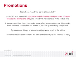 Promotions 
Promotions in Australia is a $5 billion industry 
In the past year, more than 75% of Australian consumers have purchased a product 
because of a promotional offer, and almost 44% have done so in the past 30 days 
A non-promoted brand can lose market share, effective promotions can drive market 
share. At worst, a promotion will defend its position against strong competitors. 
Consumers participate in promotions directly as a result of the prizing 
Ensure the mechanic compliments the offer and does not provide a barrier to entry 
*IMI International 
© 2010 Zuni | All Rights Reserved | Confidential 
 