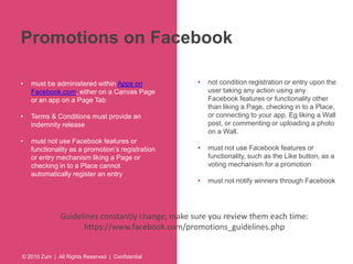 Promotions on Facebook 
• must be administered within Apps on 
Facebook.com, either on a Canvas Page 
or an app on a Page Tab 
• Terms & Conditions must provide an 
indemnity release 
• must not use Facebook features or 
functionality as a promotion’s registration 
or entry mechanism liking a Page or 
checking in to a Place cannot 
automatically register an entry 
© 2010 Zuni | All Rights Reserved | Confidential 
• not condition registration or entry upon the 
user taking any action using any 
Facebook features or functionality other 
than liking a Page, checking in to a Place, 
or connecting to your app. Eg liking a Wall 
post, or commenting or uploading a photo 
on a Wall. 
• must not use Facebook features or 
functionality, such as the Like button, as a 
voting mechanism for a promotion 
• must not notify winners through Facebook 
Guidelines constantly change, make sure you review them each time: 
https://www.facebook.com/promotions_guidelines.php 
 