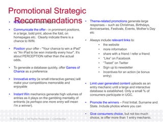 Promotional Strategic 
• KRISSe– Kceeop imt Simmple Setupnid dations 
• Communicate the offer - in prominent positions, 
in a large, bold print, above the fold, on 
homepages etc. Clearly indicate there is a 
chance to WIN. 
• Position your offer - "Your chance to win a iPad" 
vs "An iPad to be won instantly every hour". It’s 
about PERCEPTION rather than the actual 
odds. 
• To generate a database quickly, offer Games of 
Chance as a preference 
• Innovative entry (ie small interactive games) will 
make your competitions memorable and 
enjoyable 
• Instant Win mechanics generate high volumes of 
entries as it plays on the gambling mentality of 
entrants (ie perhaps one more entry will mean 
I’m a winner). 
© 2010 Zuni | All Rights Reserved | Confidential 
• Theme-related promotions generate large 
responses – such as Christmas, Birthdays, 
Anniversaries, Festivals, Events, Mother’s Day 
etc 
• Always include relevant links to: 
• the website 
• more information 
• share with a friend / refer a friend 
• “Like” on Facebook 
• “Tweet” on Twitter 
• Sign up to newsletter 
• Incentives for an action (ie bonus 
entry) 
• Limit user generated content uploads as an 
entry mechanic until a large and interactive 
database is established. Only a small % of 
consumers participate in UGC. 
• Promote the winners – First Initial, Surname and 
State. Include photos where you can 
• Give consumers choice, but not too much 
choice, ie offer more than 1 entry mechanic. 
 