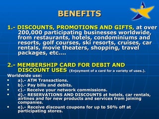 BENEFITS 1.- DISCOUNTS, PROMOTIONS AND GIFTS,  at over 200,000 participating businesses worldwide, from restaurants, hotels, condominiums and resorts, golf courses, ski resorts, cruises, car rentals, movie theaters, shopping, travel packages, etc....   2.- MEMBERSHIP CARD FOR DEBIT AND DISCOUNT USES   ( Enjoyment of a card for a variety of uses. ). Worldwide use: a).- ATM Transactions.  b).- Pay bills and debits.  c).- Receive your network commissions.  d).- RESERVATIONS AND DISCOUNTS at hotels, car rentals, airlines and for new products and services from joining companies.  e).- Receive discount coupons for up to 50% off at participating stores. 