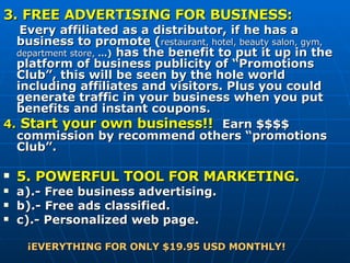 3. FREE ADVERTISING FOR BUSINESS:   Every affiliated as a distributor, if he has a business to promote ( restaurant, hotel, beauty salon, gym, department store,  …)  has the benefit to put it up in the platform of business publicity of “Promotions Club”, this will be seen by the hole world including affiliates and visitors. Plus you could generate traffic in your business when you put benefits and instant coupons.  4.   Start your own business!!    Earn $$$$ commission by recommend others “promotions Club”. 5. POWERFUL TOOL FOR MARKETING . a).- Free business advertising. b).- Free ads classified. c).- Personalized web page. ¡EVERYTHING FOR ONLY $19.95 USD MONTHLY! 