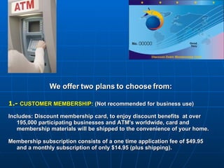 We offer two plans to choose from: 1.-  CUSTOMER MEMBERSHIP:  (Not recommended for business use) Includes: Discount membership card, to enjoy discount benefits  at over 195,000 participating businesses and ATM's worldwide, card and membership materials will be shipped to the convenience of your home.   Membership subscription consists of a one time application fee of $49.95 and a monthly subscription of only $14.95 (plus shipping). 