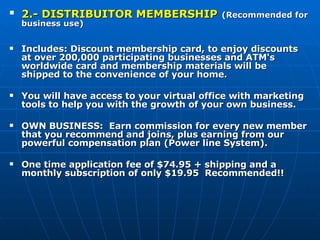 2.- DISTRIBUITOR MEMBERSHIP   (Recommended for business use)   Includes: Discount membership card, to enjoy discounts at over 200,000 participating businesses and ATM's worldwide card and membership materials will be shipped to the convenience of your home.      You will have access to your virtual office with marketing tools to help you with the growth of your own business.   OWN BUSINESS:  Earn commission for every new member that you recommend and joins, plus earning from our powerful compensation plan (Power line System).   One time application fee of $74.95 + shipping and a monthly subscription of only $19.95  Recommended!! 