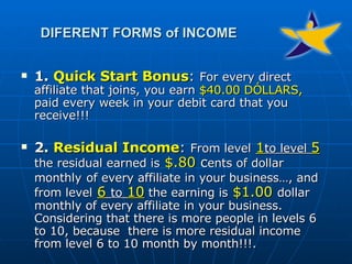 1.  Quick Start Bonus :  For every direct affiliate that joins, you earn  $40.00 DÓLLARS,  paid every week in your debit card that you receive!!! 2.  Residual Income :  From level   1 to level  5  the residual earned is   $.80  c ents of dollar   monthly   of every affiliate in your business…, and from level   6   to   10  the earning is   $1.00   dollar monthly of every affiliate in your business. Considering that there is more people in levels 6 to 10, because  there is more residual income from level 6 to 10 month by month!!!. DIFERENT FORMS of INCOME 