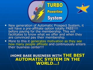 New generation of Automatic Prospect System, it will have a pre-affiliate option totally FREE!!!! before paying for the membership. This will facilitates to know what we offer and when they are convinced pay their membership.  More to this it  generates motivation as they see how many people affiliate  and continuously enters their business center!!!  ¡HOME BASE BUSINESS WITH  THE BEST AUTOMATIC SYSTEM IN THE WORLD…! 