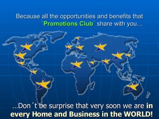 Because all the opportunities and benefits that  ¨ Promotions Club ¨  share with you… … Don´t be surprise that very soon we are  in every Home and Business in the WORLD!  