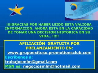 AFILIACIÓN  GRATUITA POR PRELANZAMIENTO EN: www. grupoexitoso . promotionsclub .com Escríbenos a: trabajosmlm @ gmail .com MSN es:   negociosmlm @hotmail.com ¡¡¡¡GRACIAS POR HABER LEIDO ESTA VALIOSA INFORMACION. AHORA ESTA EN LA CAPACIDAD DE TOMAR UNA DECISION HISTORICA EN SU VIDA.. !!!!! 
