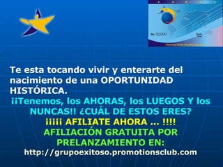 Te esta tocando vivir y enterarte del nacimiento de una OPORTUNIDAD HISTÓRICA. ¡¡Tenemos, los AHORAS, los LUEGOS Y los NUNCAS!!   ¿CUÁL DE ESTOS ERES? ¡¡¡¡¡ AFILIATE AHORA ... !!!! AFILIACIÓN GRATUITA POR PRELANZAMIENTO EN: http:// grupoexitoso . promotionsclub . com 