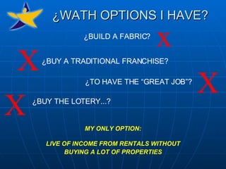 ¿WATH OPTIONS I HAVE? MY ONLY OPTION: LIVE OF INCOME FROM RENTALS WITHOUT BUYING A LOT OF PROPERTIES ¿BUILD A FABRIC? ¿BUY A TRADITIONAL FRANCHISE? ¿TO HAVE THE “GREAT JOB”? ¿BUY THE LOTERY...? x X X X 