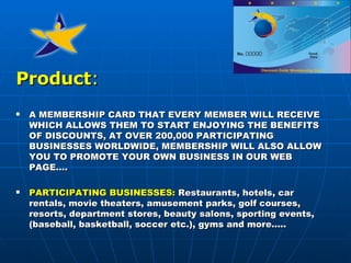 Product :   A MEMBERSHIP CARD THAT EVERY MEMBER WILL RECEIVE WHICH ALLOWS THEM TO START ENJOYING THE BENEFITS OF DISCOUNTS, AT OVER 200,000 PARTICIPATING BUSINESSES WORLDWIDE, MEMBERSHIP WILL ALSO ALLOW YOU TO PROMOTE YOUR OWN BUSINESS IN OUR WEB PAGE. … PARTICIPATING BUSINESSES:  Restaurants, hotels, car rentals, movie theaters, amusement parks, golf courses, resorts, department stores, beauty salons, sporting events, (baseball, basketball, soccer etc.), gyms and more.... . 