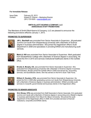 For Immediate Release

 Issue Date:       February 22, 2013
 Contact:          Edward D. Warren – Marketing Director
                   (301) 733-5020 – ewarren@sek.com


                         SMITH ELLIOTT KEARNS & COMPANY, LLC
                            ANNOUNCES STAFF PROMOTIONS

The Members of Smith Elliott Kearns & Company, LLC are pleased to announce the
following promotions effective January 1, 2013.

PROMOTED TO SUPERVISOR

          Jill L. Bachtell was promoted from Senior Associate to Supervisor. Jill graduated
          summa cum laude from Shippensburg University with a Bachelor of Science
          degree in business administration. She joined the Hagerstown office’s Audit
          Department in 2008 and specializes in providing ERISA and manufacturing audit
          services.


          Mark A. Hill was promoted from Senior Associate to Supervisor. Mark graduated
          from Elizabethtown College with a Bachelor of Science degree in accounting. He
          joined the firm in 2010 and services institutional healthcare clients in the Carlisle
          office.


          Brooke A. Murphy, EA, was promoted from Senior Associate to Supervisor. She
          graduated from Shippensburg University with a Bachelor of Science degree in business
          administration. Brooke joined the Carlisle office in 2005 and serves tax, accounting
          services, and QuickBooks clients. She has served on the firm’s Scan Task Force.


          William H. Souders, CPA, was promoted from Senior Associate to Supervisor. He
          joined the firm in 2005 after graduating summa cum laude from Shippensburg University
          with a Bachelor of Science degree in business administration. William provides audit
          services to nonprofit, governmental and business clients in the Hagerstown office.


PROMOTED TO SENIOR ASSOCIATE

          Erin Shoop, CPA was promoted from Staff Associate to Senior Associate. Erin graduated
          summa cum laude with a Bachelor of Science degree in accounting and a Master’s degree
          in business administration from Mount St. Mary’s University. She joined the audit
          department of the Hagerstown office in 2009. Erin provides services to financial
          institutions, nonprofits and ERISA clients.
 