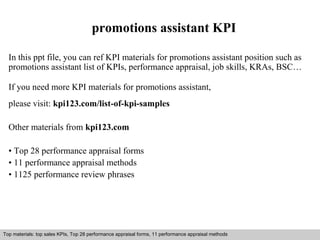 promotions assistant KPI 
In this ppt file, you can ref KPI materials for promotions assistant position such as 
promotions assistant list of KPIs, performance appraisal, job skills, KRAs, BSC… 
If you need more KPI materials for promotions assistant, 
please visit: kpi123.com/list-of-kpi-samples 
Other materials from kpi123.com 
• Top 28 performance appraisal forms 
• 11 performance appraisal methods 
• 1125 performance review phrases 
Top materials: top sales KPIs, Top 28 performance appraisal forms, 11 performance appraisal methods 
Interview questions and answers – free download/ pdf and ppt file 
 