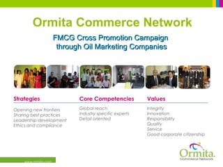 www.ormita.com
FMCG Cross Promotion CampaignFMCG Cross Promotion Campaign
through Oil Marketing Companiesthrough Oil Marketing Companies
Values
Integrity
Innovation
Responsibility
Quality
Service
Good corporate citizenship
Core Competencies
Global reach
Industry specific experts
Detail oriented
Strategies
Opening new frontiers
Sharing best practices
Leadership development
Ethics and compliance
Ormita Commerce Network
 