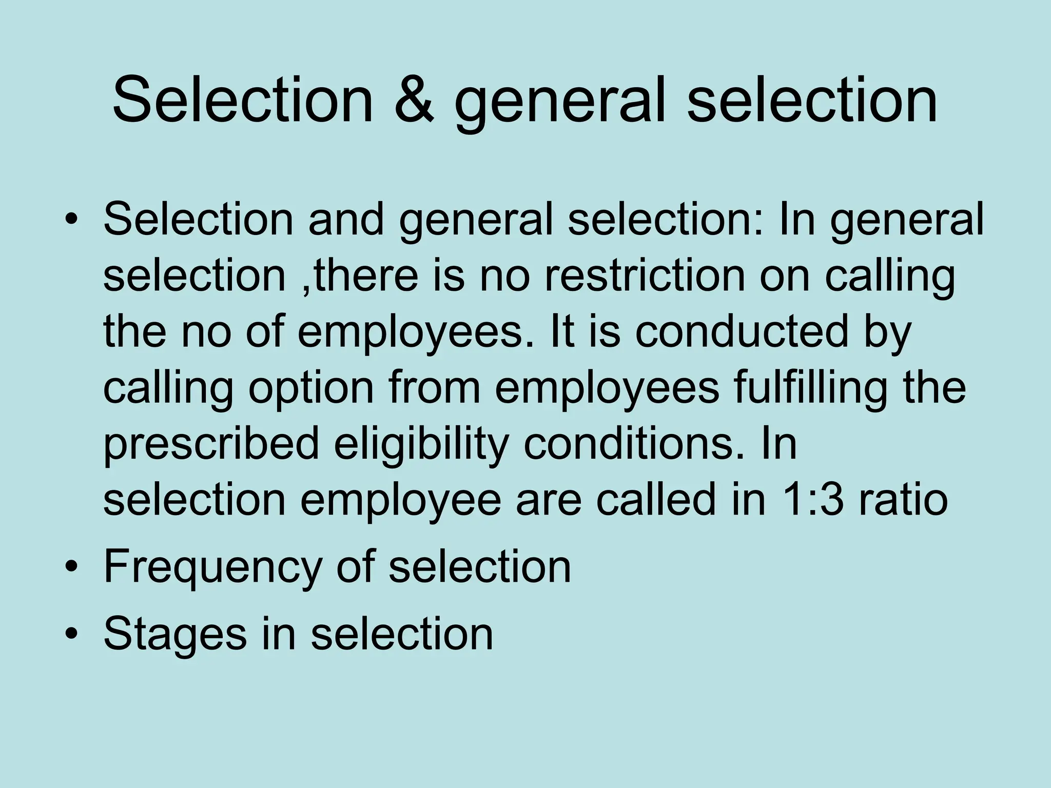 Selection & general selection
• Selection and general selection: In general
selection ,there is no restriction on calling
the no of employees. It is conducted by
calling option from employees fulfilling the
prescribed eligibility conditions. In
selection employee are called in 1:3 ratio
• Frequency of selection
• Stages in selection
 