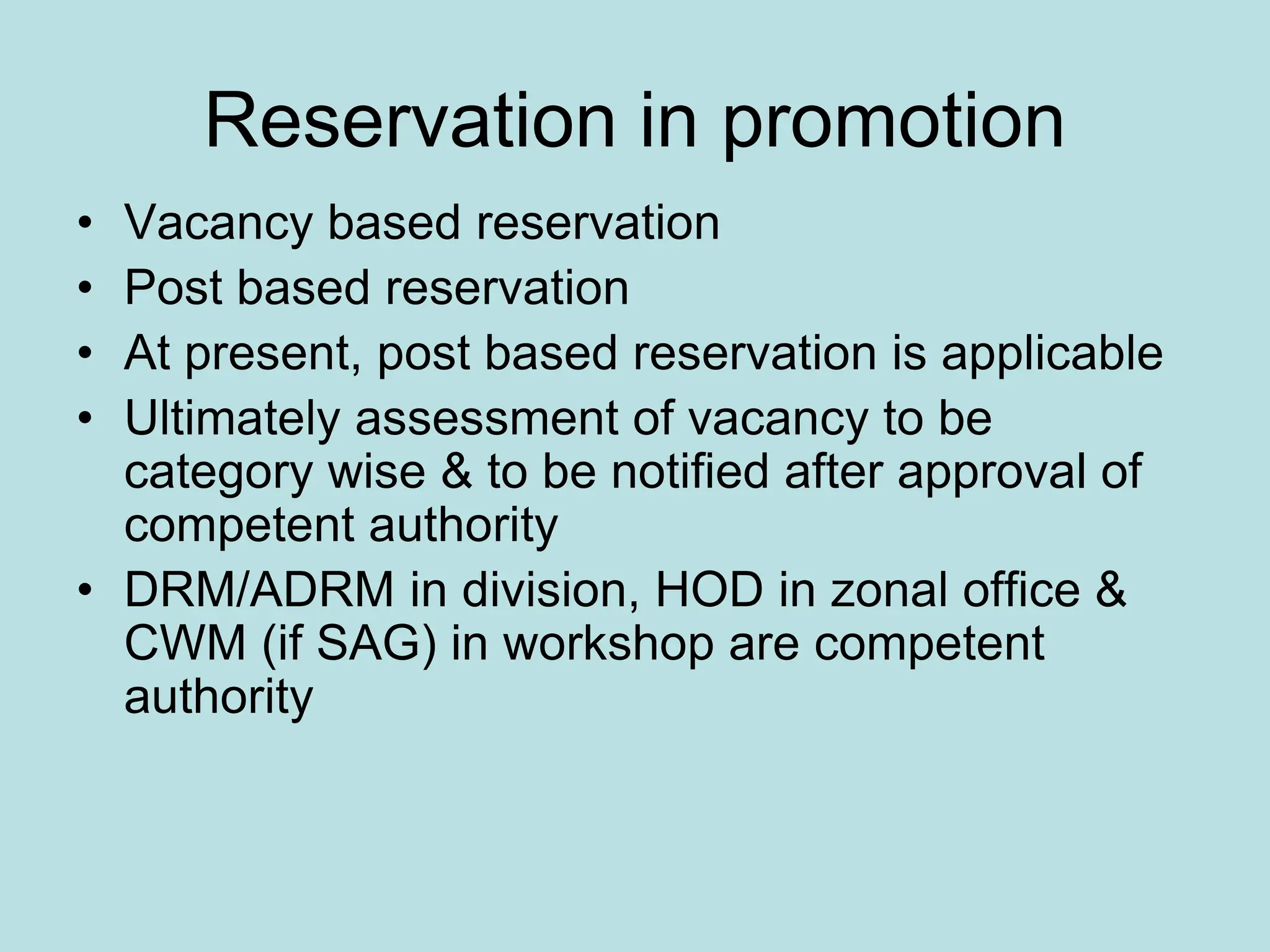 Reservation in promotion
• Vacancy based reservation
• Post based reservation
• At present, post based reservation is applicable
• Ultimately assessment of vacancy to be
category wise & to be notified after approval of
competent authority
• DRM/ADRM in division, HOD in zonal office &
CWM (if SAG) in workshop are competent
authority
 