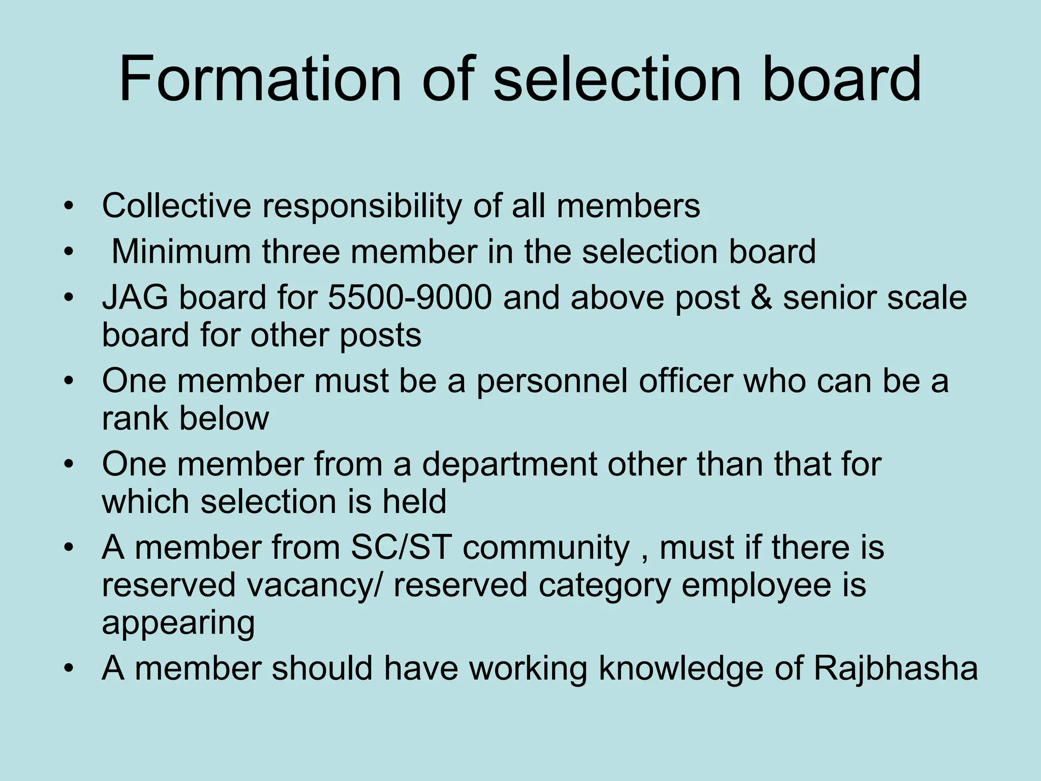 Formation of selection board
• Collective responsibility of all members
• Minimum three member in the selection board
• JAG board for 5500-9000 and above post & senior scale
board for other posts
• One member must be a personnel officer who can be a
rank below
• One member from a department other than that for
which selection is held
• A member from SC/ST community , must if there is
reserved vacancy/ reserved category employee is
appearing
• A member should have working knowledge of Rajbhasha
 