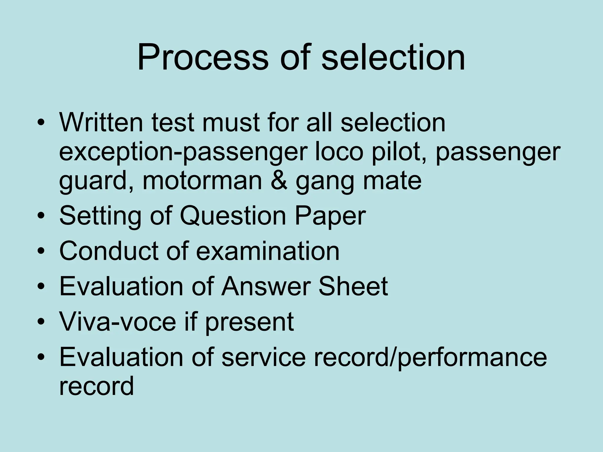 Process of selection
• Written test must for all selection
exception-passenger loco pilot, passenger
guard, motorman & gang mate
• Setting of Question Paper
• Conduct of examination
• Evaluation of Answer Sheet
• Viva-voce if present
• Evaluation of service record/performance
record
 