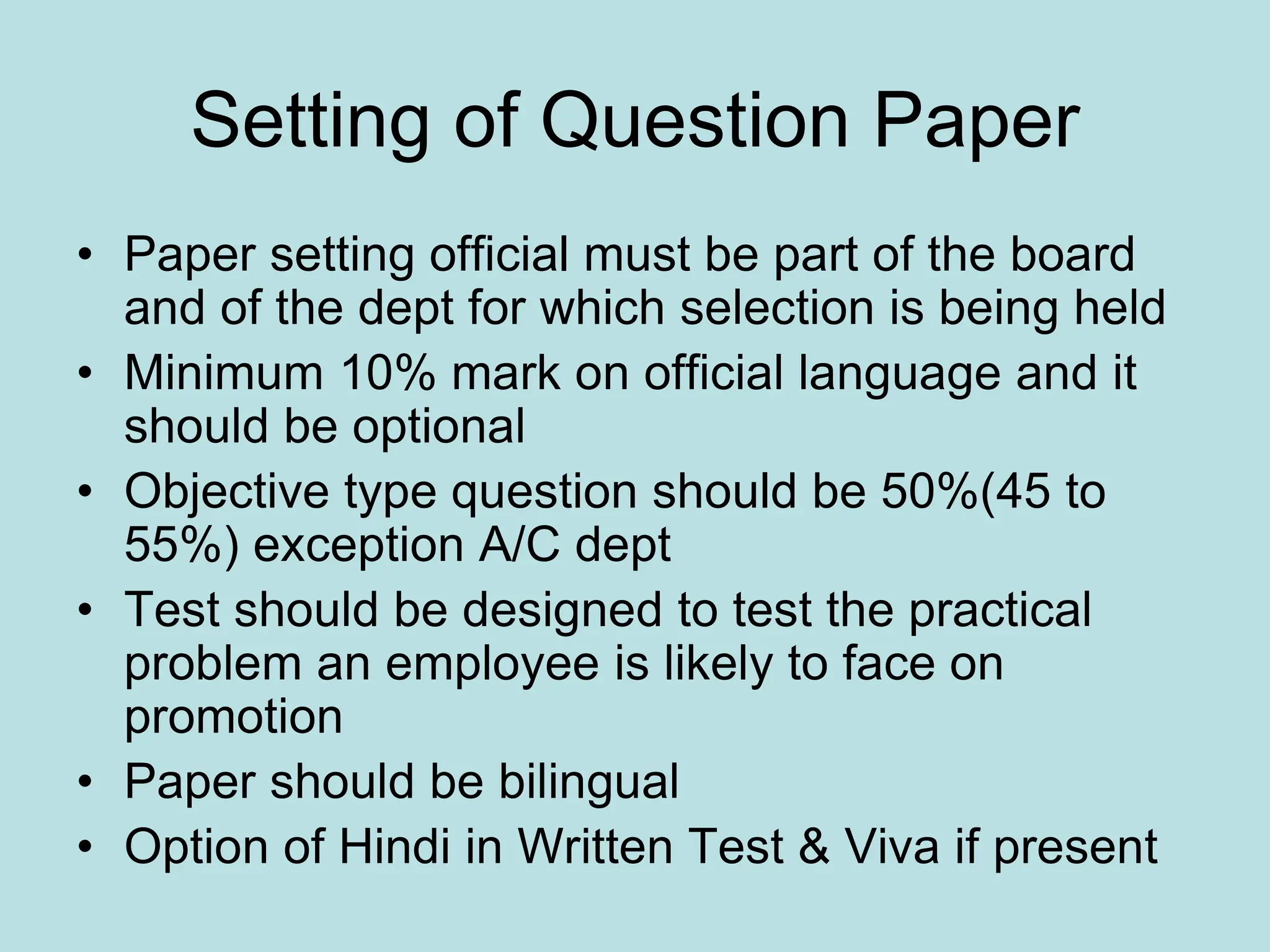 Setting of Question Paper
• Paper setting official must be part of the board
and of the dept for which selection is being held
• Minimum 10% mark on official language and it
should be optional
• Objective type question should be 50%(45 to
55%) exception A/C dept
• Test should be designed to test the practical
problem an employee is likely to face on
promotion
• Paper should be bilingual
• Option of Hindi in Written Test & Viva if present
 