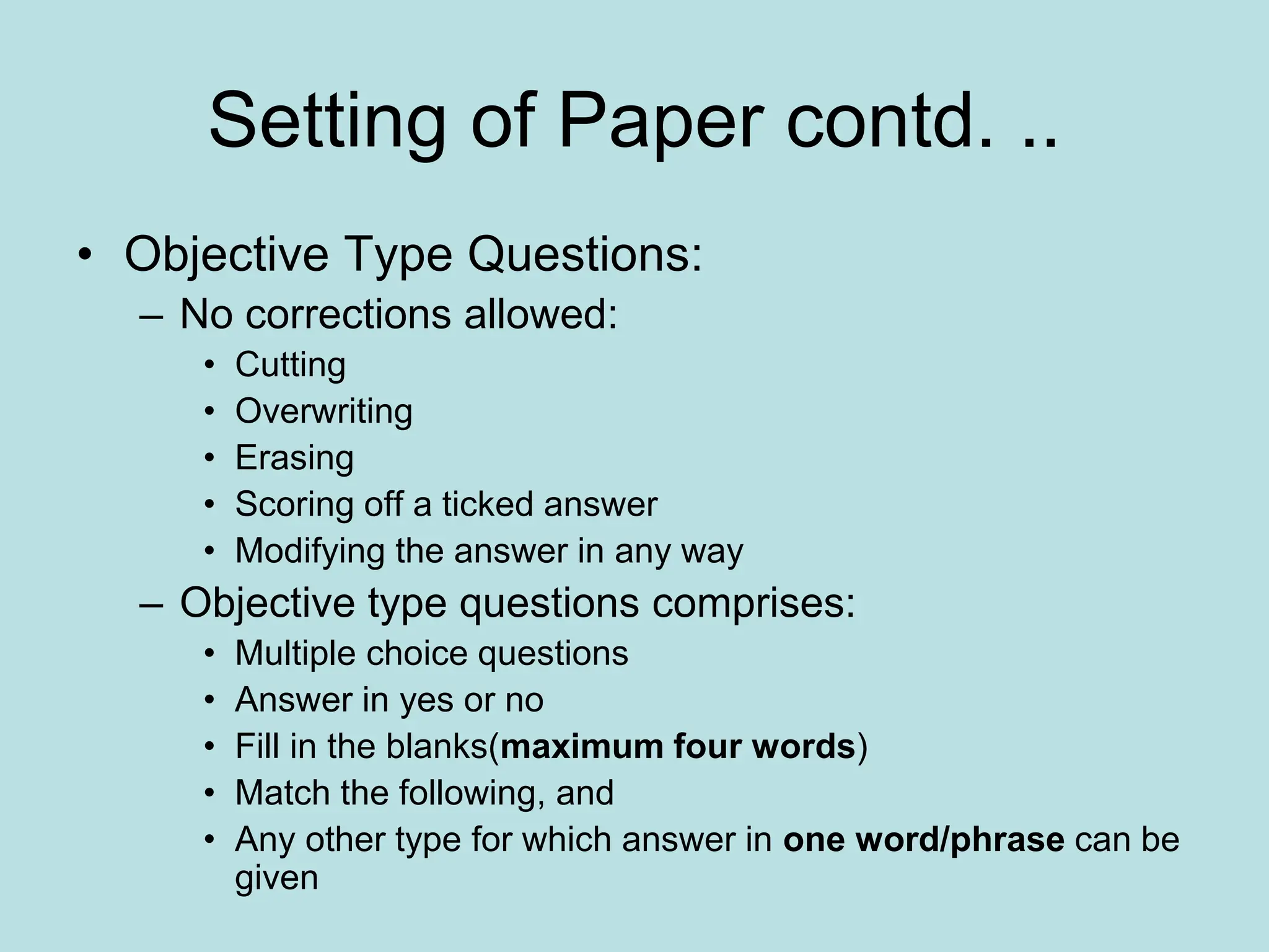 Setting of Paper contd. ..
• Objective Type Questions:
– No corrections allowed:
• Cutting
• Overwriting
• Erasing
• Scoring off a ticked answer
• Modifying the answer in any way
– Objective type questions comprises:
• Multiple choice questions
• Answer in yes or no
• Fill in the blanks(maximum four words)
• Match the following, and
• Any other type for which answer in one word/phrase can be
given
 