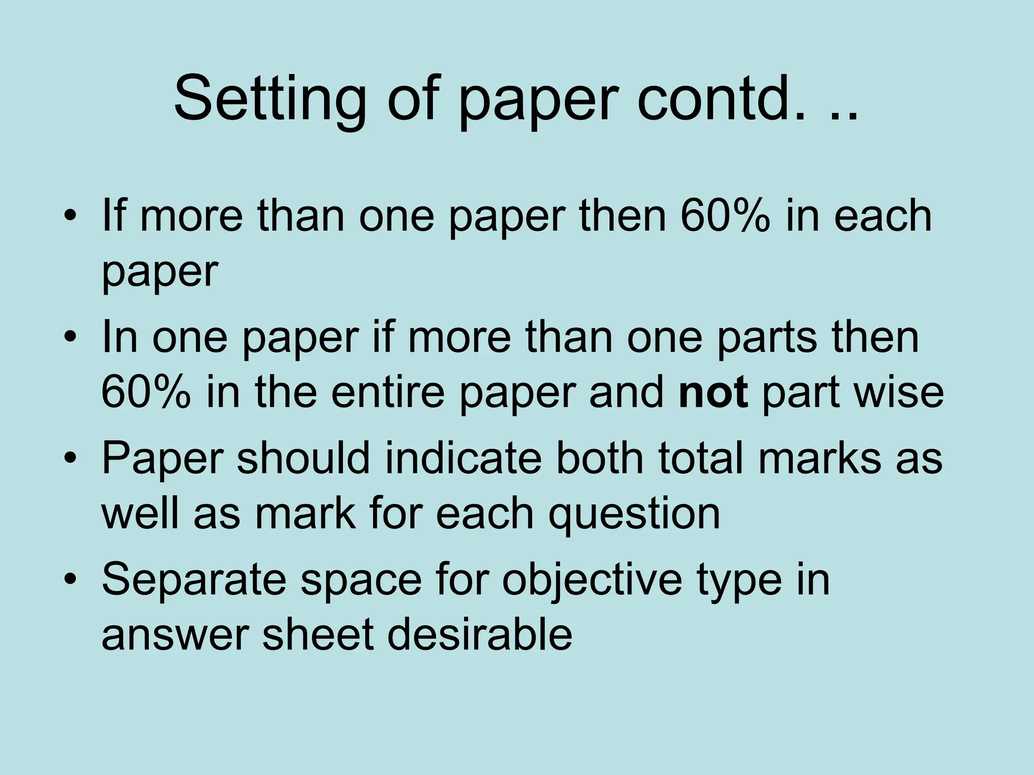 Setting of paper contd. ..
• If more than one paper then 60% in each
paper
• In one paper if more than one parts then
60% in the entire paper and not part wise
• Paper should indicate both total marks as
well as mark for each question
• Separate space for objective type in
answer sheet desirable
 