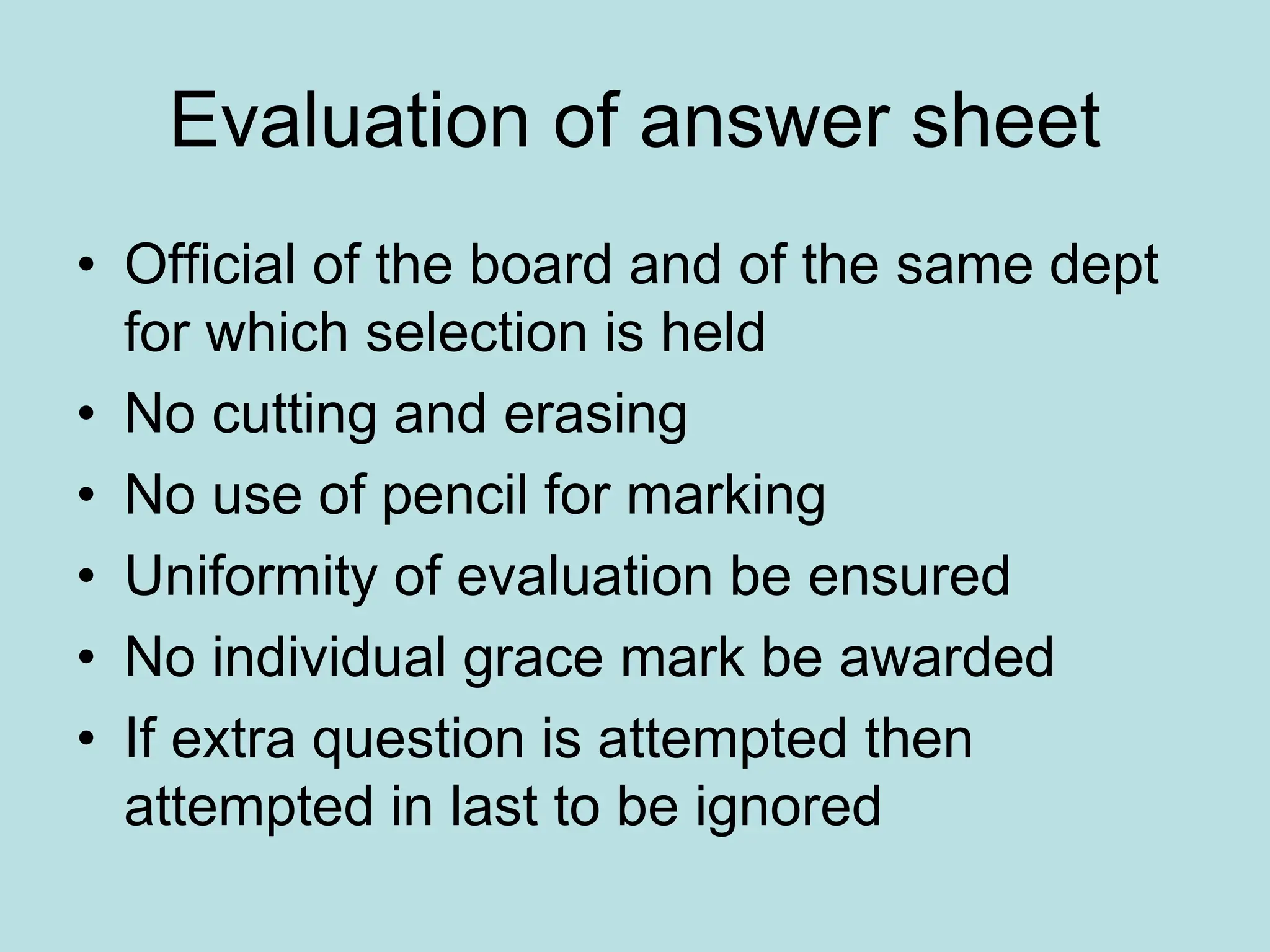 Evaluation of answer sheet
• Official of the board and of the same dept
for which selection is held
• No cutting and erasing
• No use of pencil for marking
• Uniformity of evaluation be ensured
• No individual grace mark be awarded
• If extra question is attempted then
attempted in last to be ignored
 