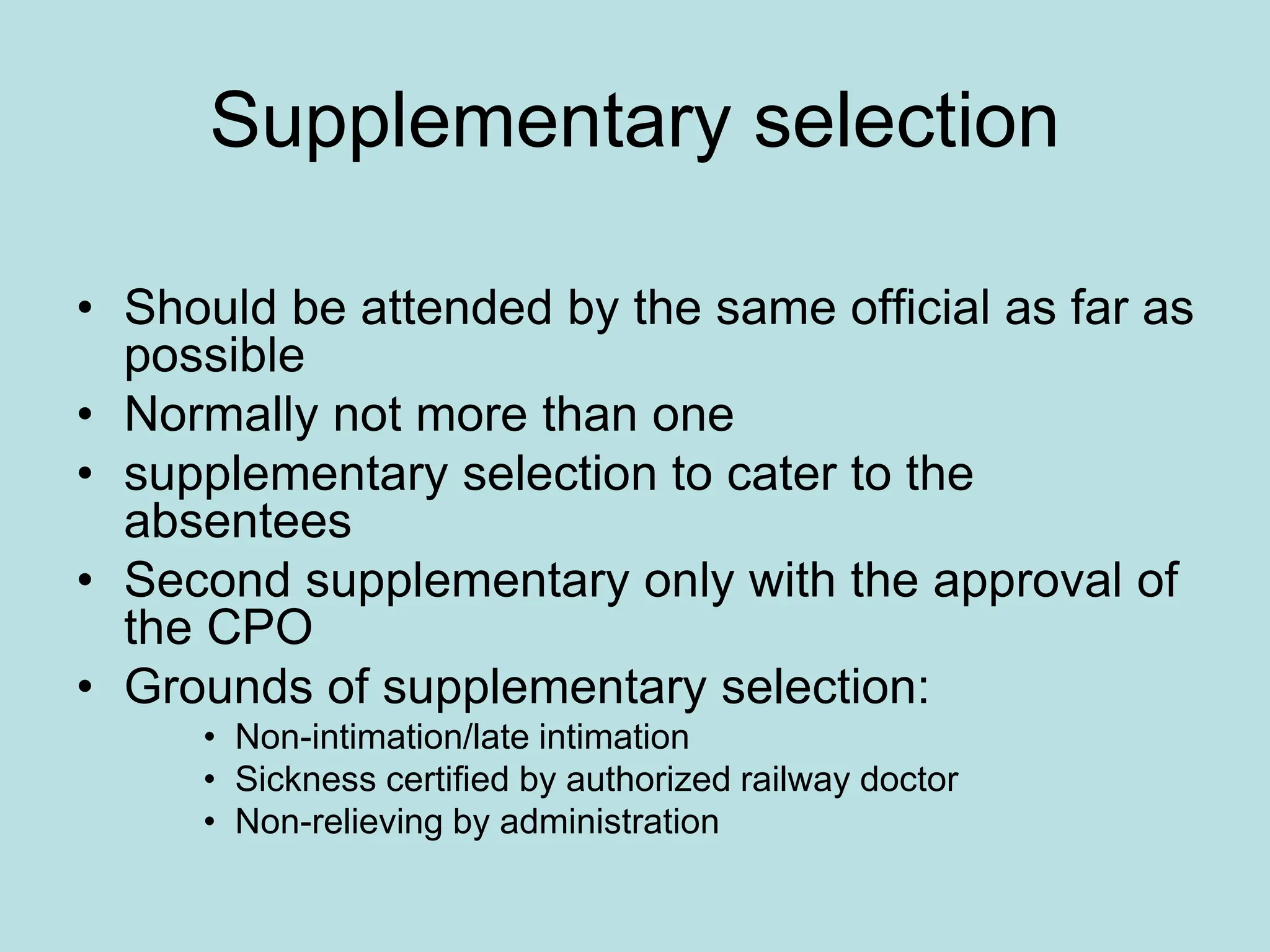 Supplementary selection
• Should be attended by the same official as far as
possible
• Normally not more than one
• supplementary selection to cater to the
absentees
• Second supplementary only with the approval of
the CPO
• Grounds of supplementary selection:
• Non-intimation/late intimation
• Sickness certified by authorized railway doctor
• Non-relieving by administration
 