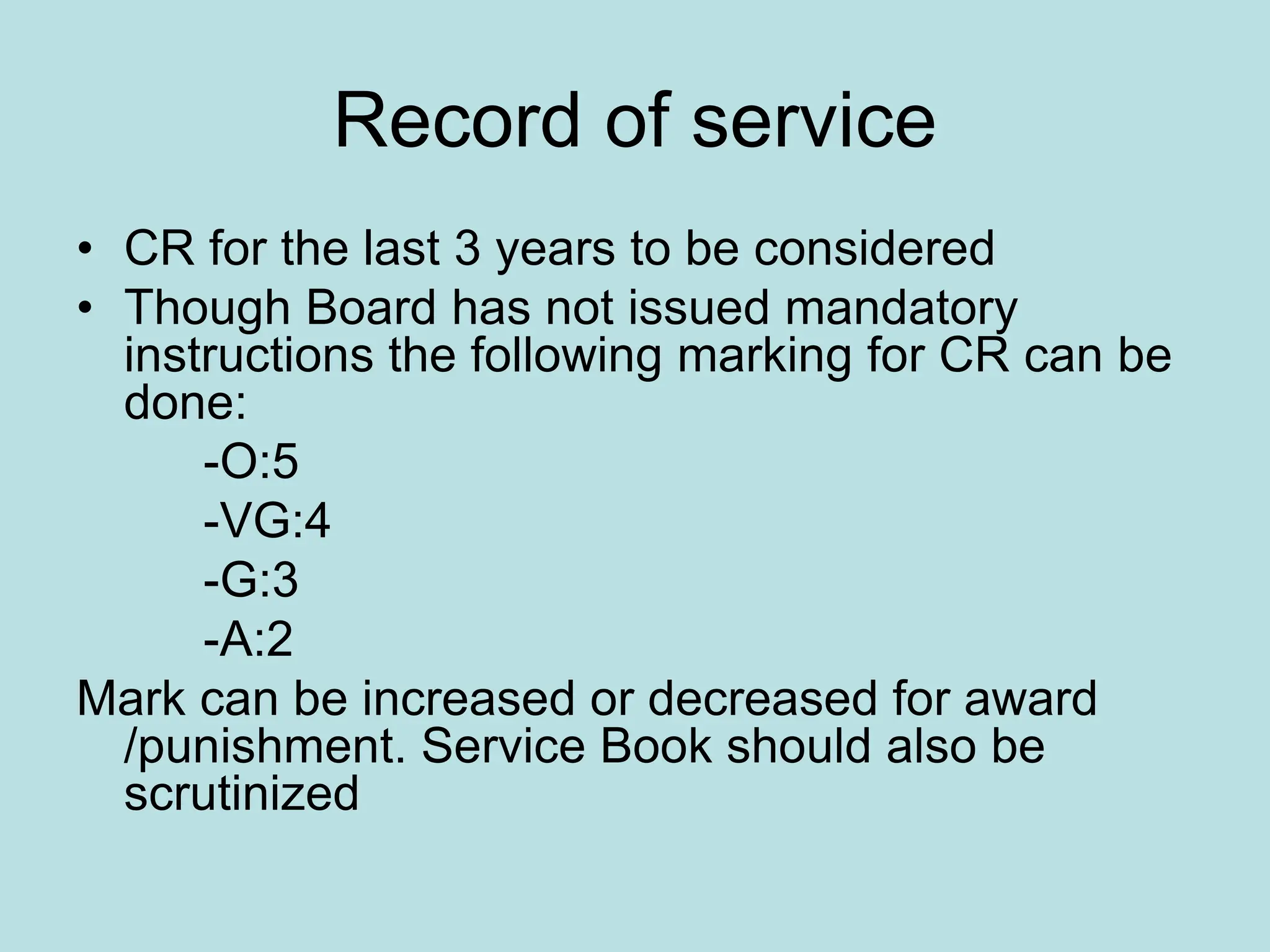 Record of service
• CR for the last 3 years to be considered
• Though Board has not issued mandatory
instructions the following marking for CR can be
done:
-O:5
-VG:4
-G:3
-A:2
Mark can be increased or decreased for award
/punishment. Service Book should also be
scrutinized
 