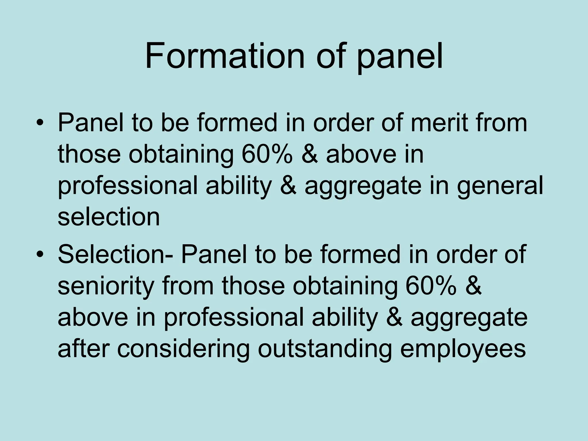 Formation of panel
• Panel to be formed in order of merit from
those obtaining 60% & above in
professional ability & aggregate in general
selection
• Selection- Panel to be formed in order of
seniority from those obtaining 60% &
above in professional ability & aggregate
after considering outstanding employees
 