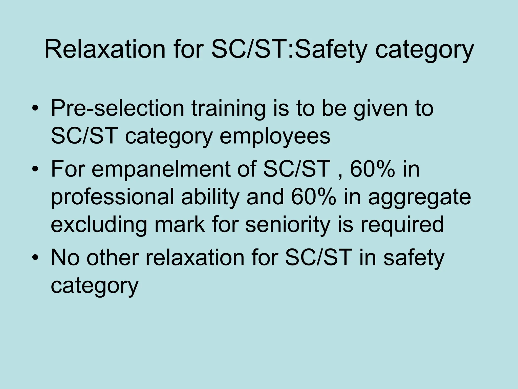Relaxation for SC/ST:Safety category
• Pre-selection training is to be given to
SC/ST category employees
• For empanelment of SC/ST , 60% in
professional ability and 60% in aggregate
excluding mark for seniority is required
• No other relaxation for SC/ST in safety
category
 