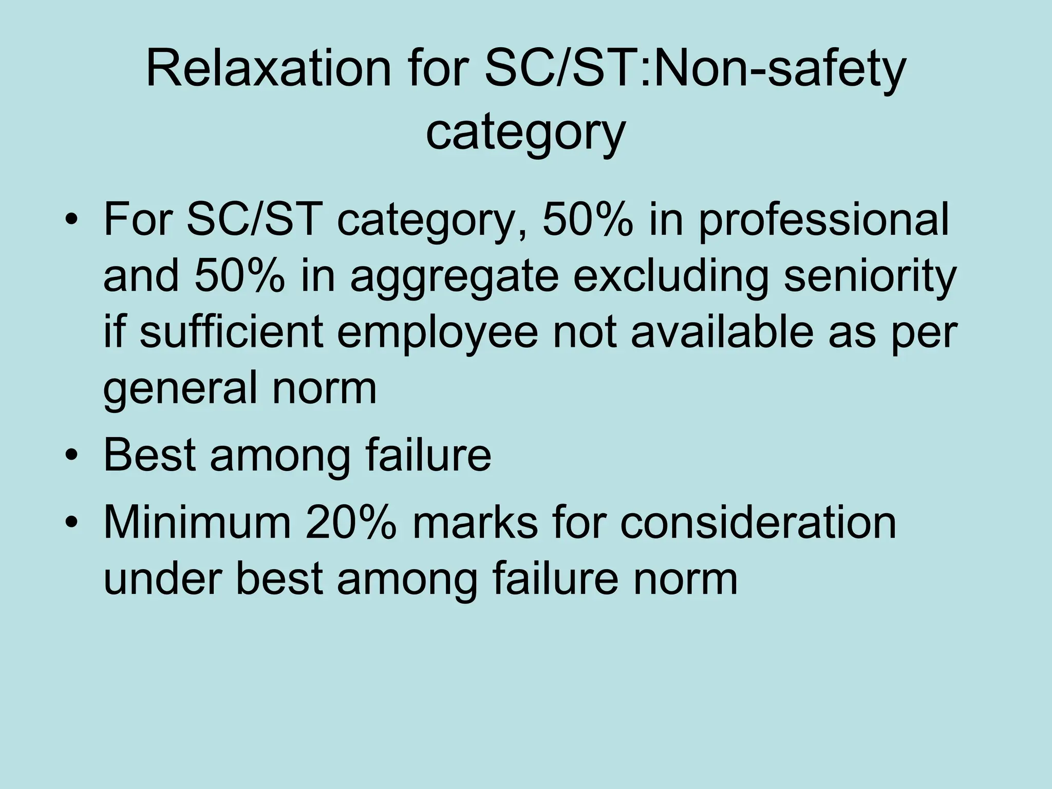 Relaxation for SC/ST:Non-safety
category
• For SC/ST category, 50% in professional
and 50% in aggregate excluding seniority
if sufficient employee not available as per
general norm
• Best among failure
• Minimum 20% marks for consideration
under best among failure norm
 