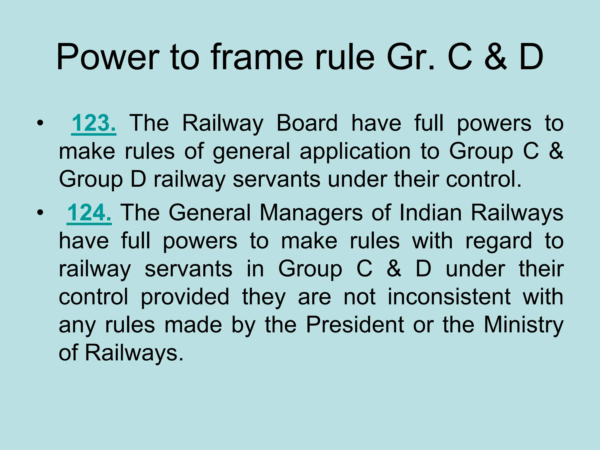 Power to frame rule Gr. C & D
• 123. The Railway Board have full powers to
make rules of general application to Group C &
Group D railway servants under their control.
• 124. The General Managers of Indian Railways
have full powers to make rules with regard to
railway servants in Group C & D under their
control provided they are not inconsistent with
any rules made by the President or the Ministry
of Railways.
 
