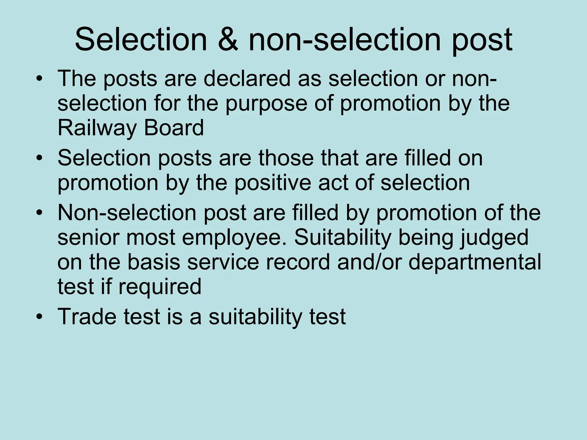 Selection & non-selection post
• The posts are declared as selection or non-
selection for the purpose of promotion by the
Railway Board
• Selection posts are those that are filled on
promotion by the positive act of selection
• Non-selection post are filled by promotion of the
senior most employee. Suitability being judged
on the basis service record and/or departmental
test if required
• Trade test is a suitability test
 