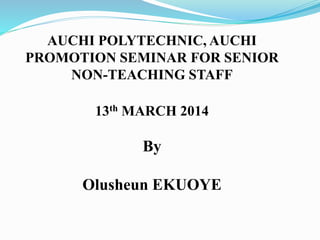 AUCHI POLYTECHNIC, AUCHI 
PROMOTION SEMINAR FOR SENIOR 
NON-TEACHING STAFF 
13th MARCH 2014 
By 
Olusheun EKUOYE 
 