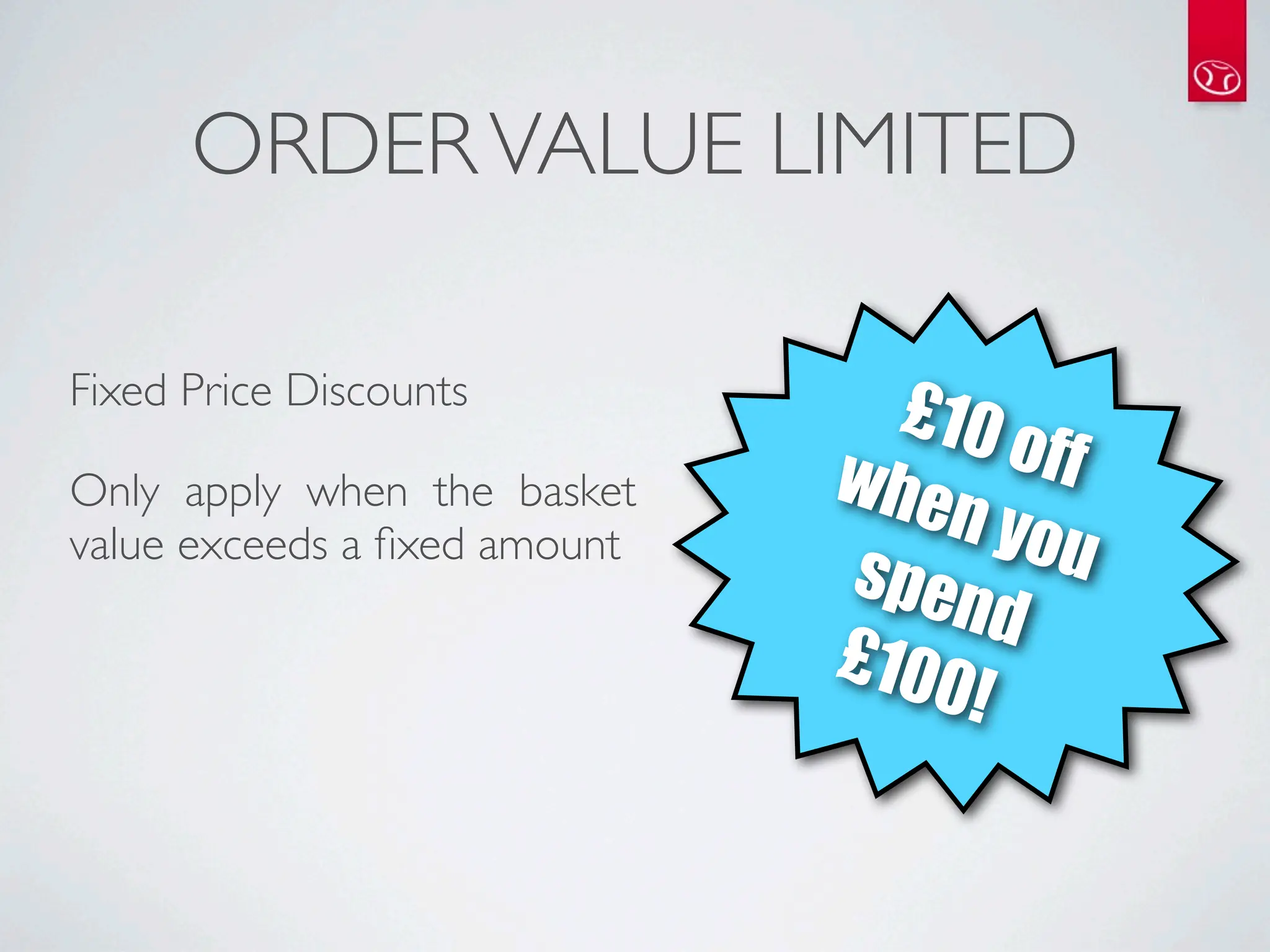 ORDER VALUE LIMITED

Fixed Price Discounts
                                £10
                              whe     off
Only apply when the basket
                                  n yo
value exceeds a ﬁxed amount
                              spen      u
                                     d
                              £100
                                   !
 