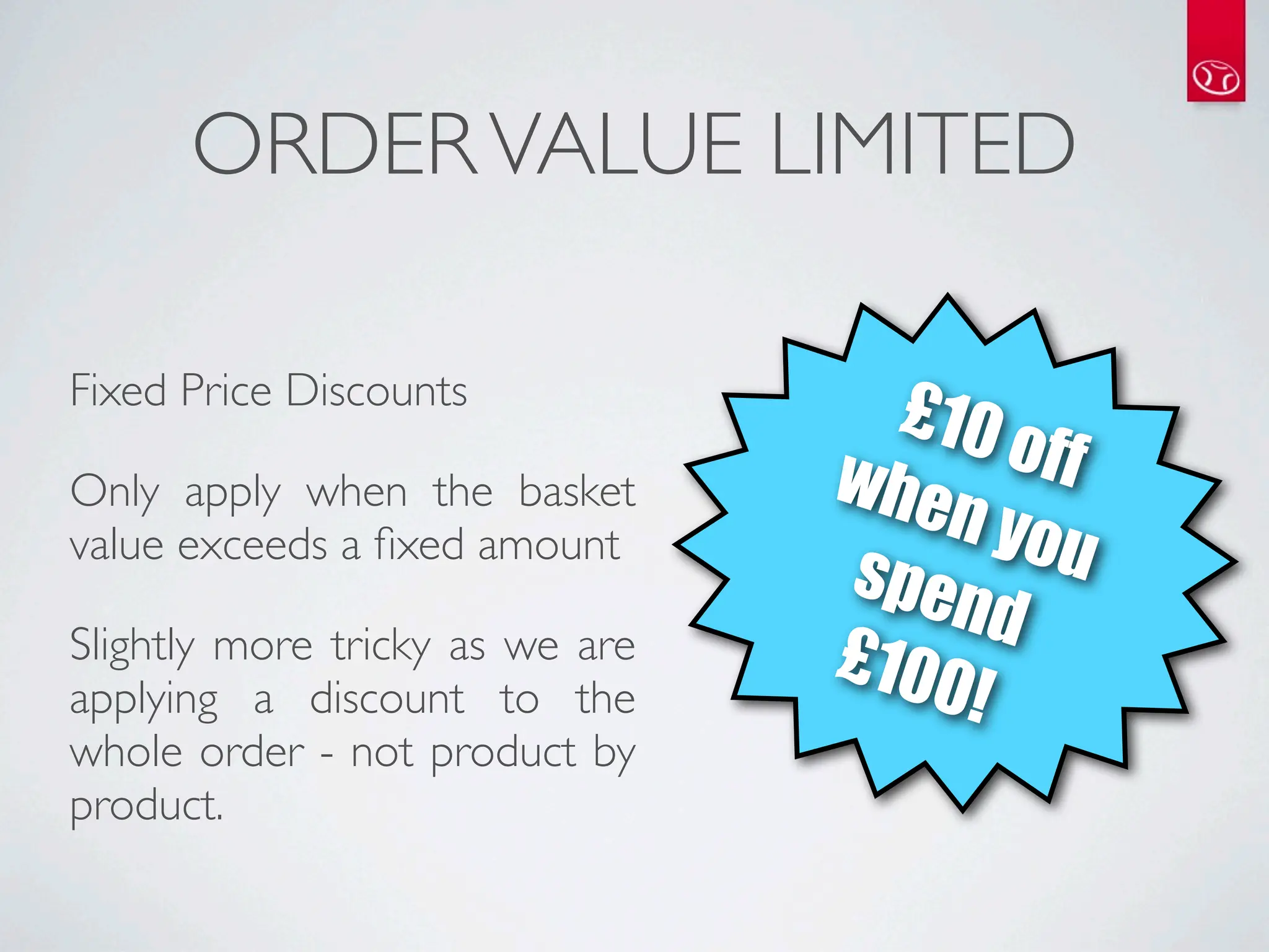 ORDER VALUE LIMITED

Fixed Price Discounts
                                   £10
                                 whe     off
Only apply when the basket
                                     n yo
value exceeds a ﬁxed amount
                                 spen      u
                                        d
Slightly more tricky as we are   £100
applying a discount to the            !
whole order - not product by
product.
 